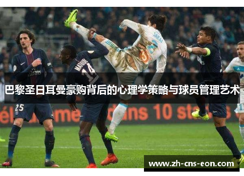 巴黎圣日耳曼豪购背后的心理学策略与球员管理艺术