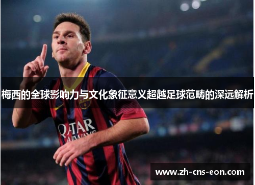 梅西的全球影响力与文化象征意义超越足球范畴的深远解析