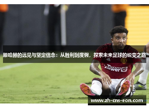 滕哈赫的远见与坚定信念:从胜利到度假,探索未来足球的蜕变之路