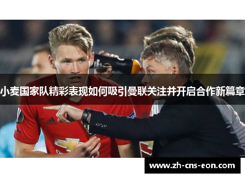 小麦国家队精彩表现如何吸引曼联关注并开启合作新篇章