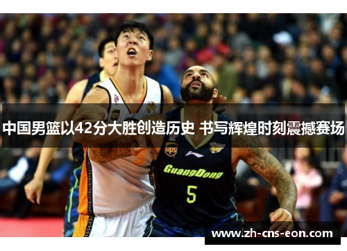 中国男篮以42分大胜创造历史 书写辉煌时刻震撼赛场