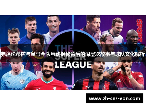 弗洛伦蒂诺与皇马全队互动揭秘背后的深层次故事与球队文化解析