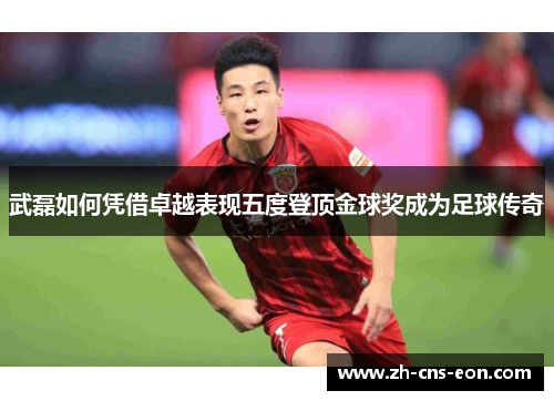 武磊如何凭借卓越表现五度登顶金球奖成为足球传奇