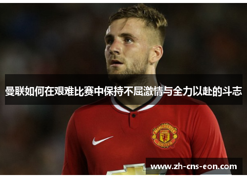 曼联如何在艰难比赛中保持不屈激情与全力以赴的斗志