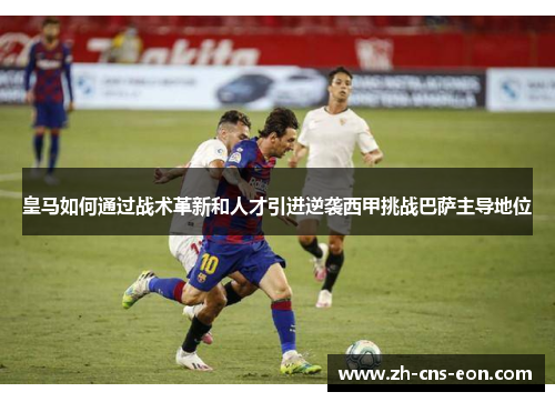 皇马如何通过战术革新和人才引进逆袭西甲挑战巴萨主导地位