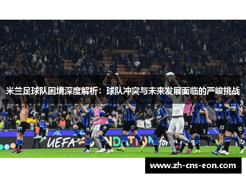 米兰足球队困境深度解析：球队冲突与未来发展面临的严峻挑战