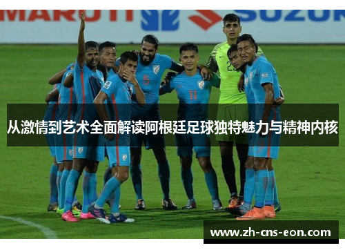从激情到艺术全面解读阿根廷足球独特魅力与精神内核