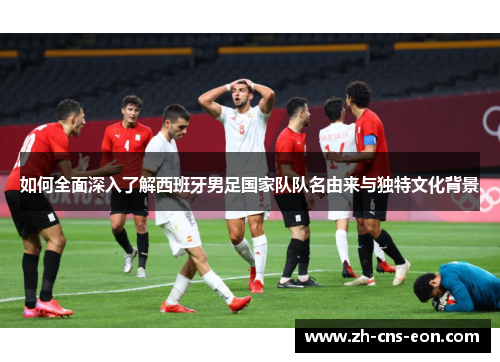 如何全面深入了解西班牙男足国家队队名由来与独特文化背景