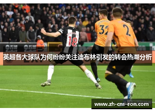英超各大球队为何纷纷关注迪布林引发的转会热潮分析