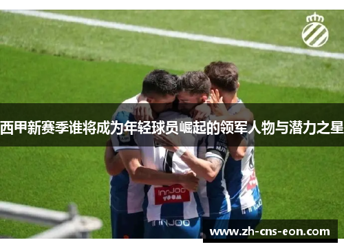 西甲新赛季谁将成为年轻球员崛起的领军人物与潜力之星 西甲新赛季谁将成为年轻球员崛起的领军人物与潜力之星