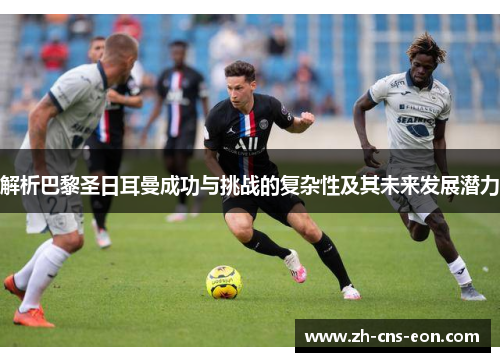 解析巴黎圣日耳曼成功与挑战的复杂性及其未来发展潜力 解析巴黎圣日耳曼成功与挑战的复杂性及其未来发展潜力