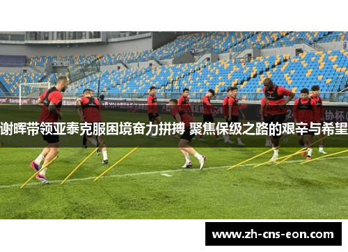 谢晖带领亚泰克服困境奋力拼搏 聚焦保级之路的艰辛与希望 谢晖带领亚泰克服困境奋力拼搏 聚焦保级之路的艰辛与希望