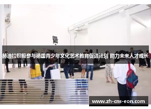 赫迪拉积极参与德国青少年文化艺术教育促进计划 助力未来人才成长