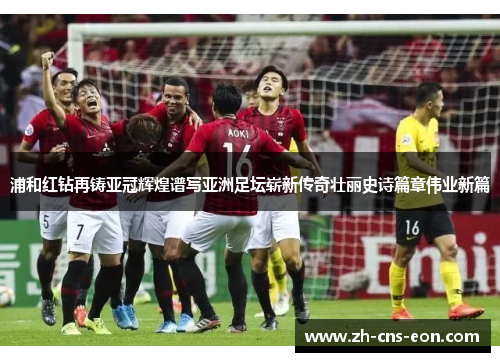 浦和红钻再铸亚冠辉煌谱写亚洲足坛崭新传奇壮丽史诗篇章伟业新篇