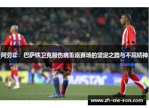 阿劳霍：巴萨铁卫克服伤病重返赛场的坚定之路与不屈精神