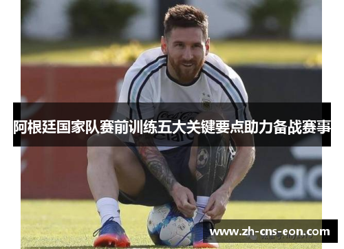 阿根廷国家队赛前训练五大关键要点助力备战赛事