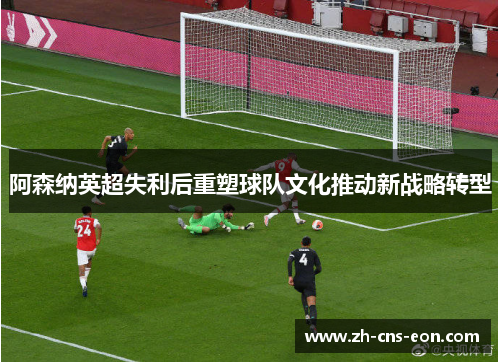 阿森纳英超失利后重塑球队文化推动新战略转型 阿森纳英超失利后重塑球队文化推动新战略转型