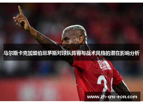 马尔斯卡克加盟伯恩茅斯对球队阵容与战术风格的潜在影响分析 马尔斯卡克加盟伯恩茅斯对球队阵容与战术风格的潜在影响分析